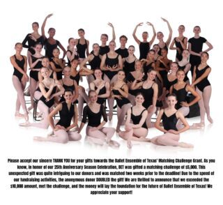 Please accept our sincere THANK YOU for your gifts towards the Ballet Ensemble of Texas’ Matching Challenge Grant. As you know, in honor of our 25th Anniversary Season Celebration, BET was gifted a matching challenge of $5,000. This unexpected gift was quite intriguing to our donors and was matched two weeks prior to the deadline! Due to the speed of our fundraising activities, the anonymous donor DOUBLED the gift! We are thrilled to announce that we exceeded the $10,000 amount, met the challenge, and the money will lay the foundation for the future of Ballet Ensemble of Texas! We appreciate your support!