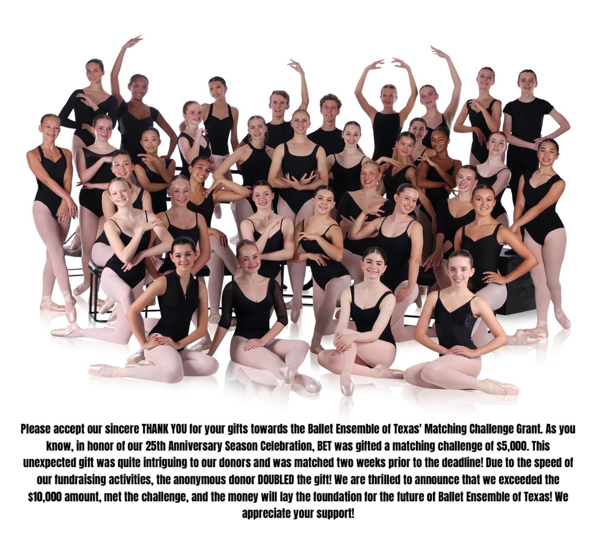 Please accept our sincere THANK YOU for your gifts towards the Ballet Ensemble of Texas’ Matching Challenge Grant. As you know, in honor of our 25th Anniversary Season Celebration, BET was gifted a matching challenge of $5,000. This unexpected gift was quite intriguing to our donors and was matched two weeks prior to the deadline! Due to the speed of our fundraising activities, the anonymous donor DOUBLED the gift! We are thrilled to announce that we exceeded the $10,000 amount, met the challenge, and the money will lay the foundation for the future of Ballet Ensemble of Texas! We appreciate your support!